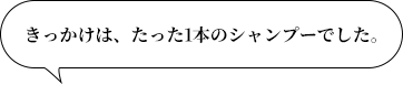 きっかけは、たった1本のシャンプーでした。