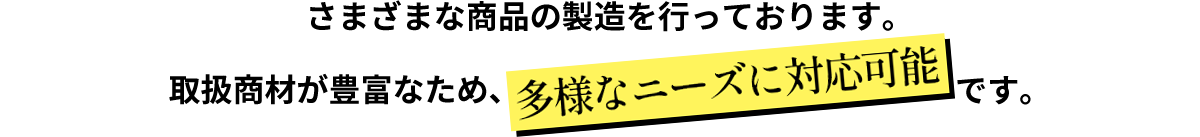 さまざまな商品の製造を行っております。取扱商材が豊富なため、「多様なニーズに対応可能」です。